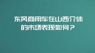 東風(fēng)商用車在山西介休的市場表現(xiàn)如何？